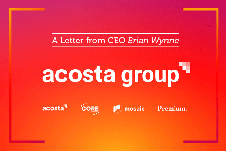 A Letter from CEO Brian Wynne. Acosta Group. Acosta, CORE, Mosaic, Premium