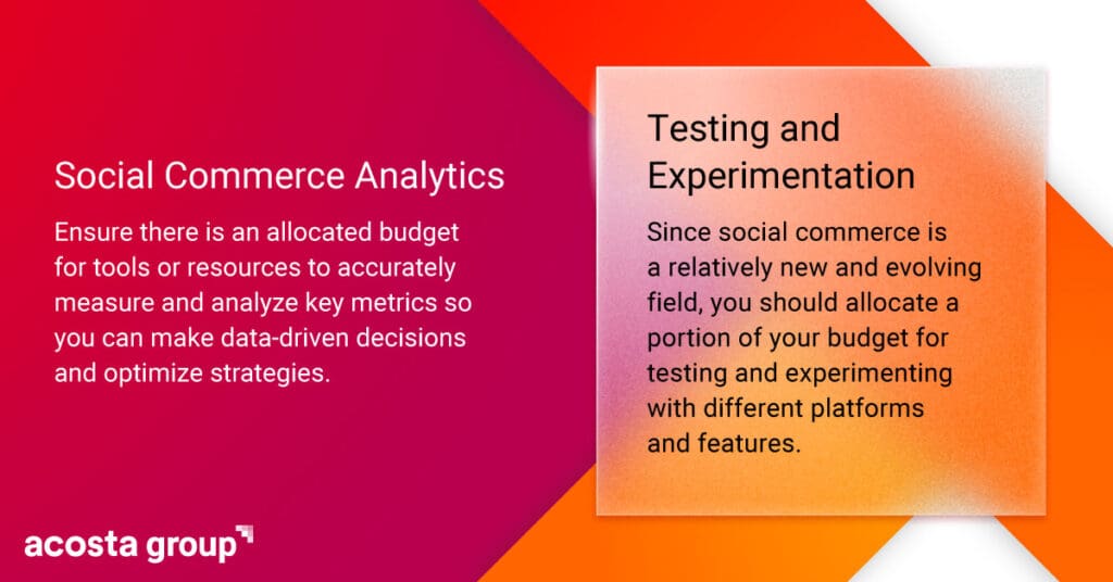 Ensure there is an allocated budget for tools or resources to accurately measure and analyze key social commerce metrics so you can make data-driven decisions and optimize strategies. 

Since social commerce is a relatively new and evolving field, you should allocate a portion of your budget for testing and experimenting with different platforms and features. 